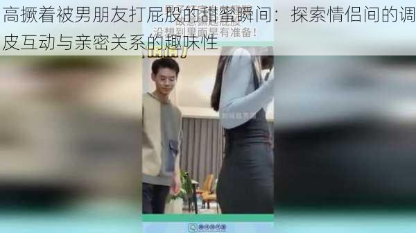 高撅着被男朋友打屁股的甜蜜瞬间:探索情侣间的调皮互动与亲密关系的趣味性