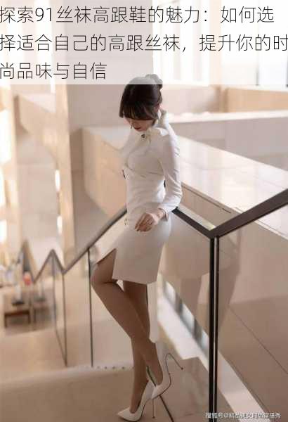 探索91丝袜高跟鞋的魅力:如何选择适合自己的高跟丝袜,提升你的时尚品味与自信