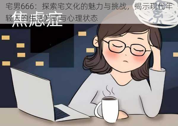 宅男666:探索宅文化的魅力与挑战,揭示现代年轻人的生活方式与心理状态
