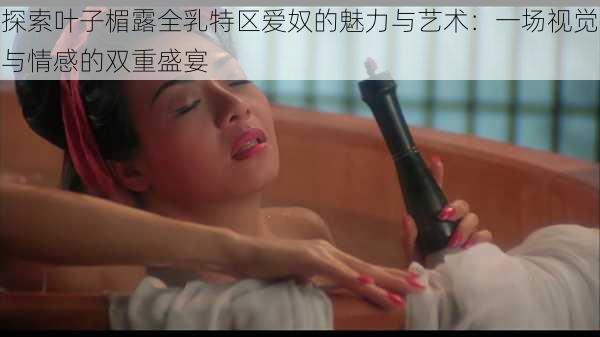 探索叶子楣露全乳特区爱奴的魅力与艺术:一场视觉与情感的双重盛宴