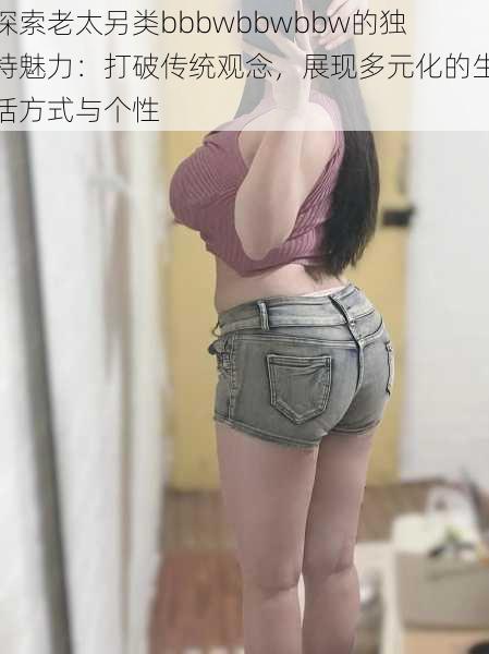 探索老太另类bbbwbbwbbw的独特魅力:打破传统观念,展现多元化的生活方式与个性