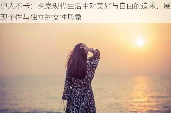伊人不卡:探索现代生活中对美好与自由的追求,展现个性与独立的女性形象