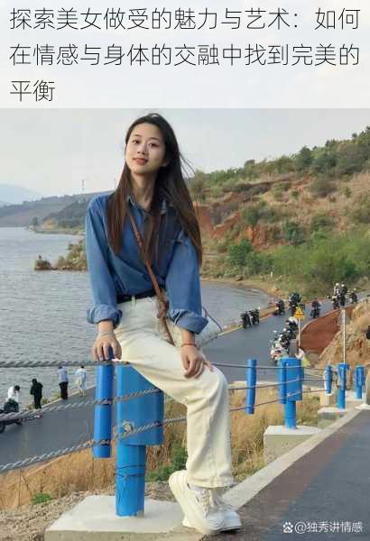 探索美女做受的魅力与艺术:如何在情感与身体的交融中找到完美的平衡