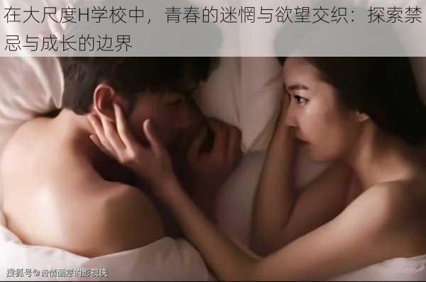 在大尺度H学校中,青春的迷惘与欲望交织:探索禁忌与成长的边界