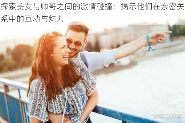 探索美女与帅哥之间的激情碰撞:揭示他们在亲密关系中的互动与魅力