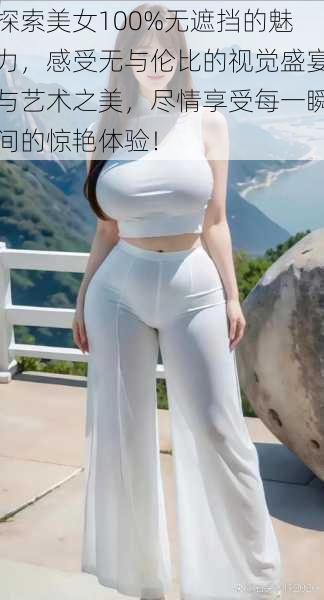 探索美女100%无遮挡的魅力,感受无与伦比的视觉盛宴与艺术之美,尽情享受每一瞬间的惊艳体验!