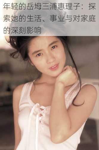 年轻的岳坶三浦惠理子:探索她的生活、事业与对家庭的深刻影响