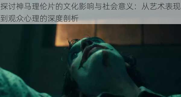 探讨神马理伦片的文化影响与社会意义:从艺术表现到观众心理的深度剖析