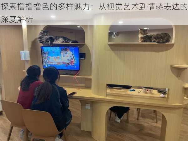探索撸撸撸色的多样魅力:从视觉艺术到情感表达的深度解析