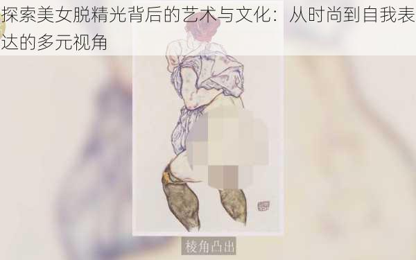 探索美女脱精光背后的艺术与文化:从时尚到自我表达的多元视角