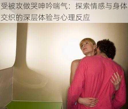 受被攻做哭呻吟喘气:探索情感与身体交织的深层体验与心理反应