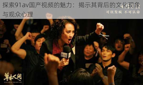 探索91av国产视频的魅力：揭示其背后的文化现象与观众心理