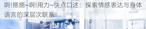 啊!摁摁~啊!用力~快点口述:探索情感表达与身体语言的深层次联系