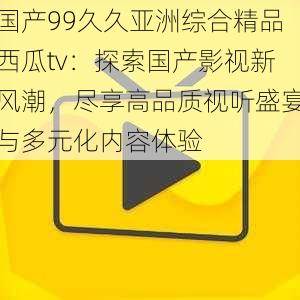 国产99久久亚洲综合精品西瓜tv:探索国产影视新风潮,尽享高品质视听盛宴与多元化内容体验