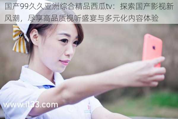 国产99久久亚洲综合精品西瓜tv:探索国产影视新风潮,尽享高品质视听盛宴与多元化内容体验