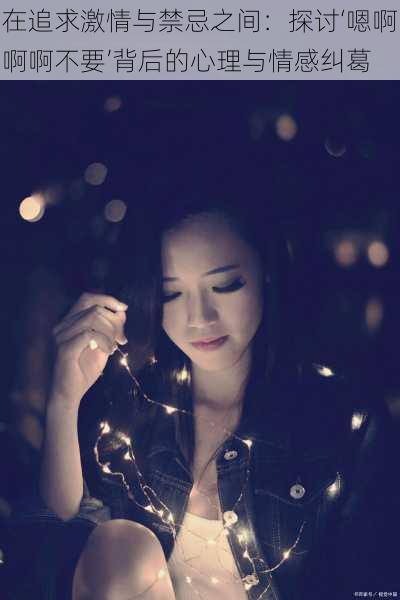 在追求激情与禁忌之间:探讨‘嗯啊啊啊不要’背后的心理与情感纠葛