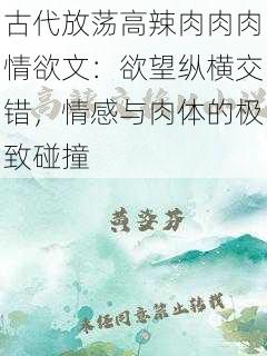 古代放荡高辣肉肉肉情欲文:欲望纵横交错,情感与肉体的极致碰撞