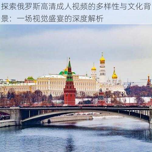 探索俄罗斯高清成人视频的多样性与文化背景:一场视觉盛宴的深度解析