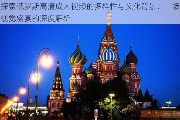 探索俄罗斯高清成人视频的多样性与文化背景:一场视觉盛宴的深度解析