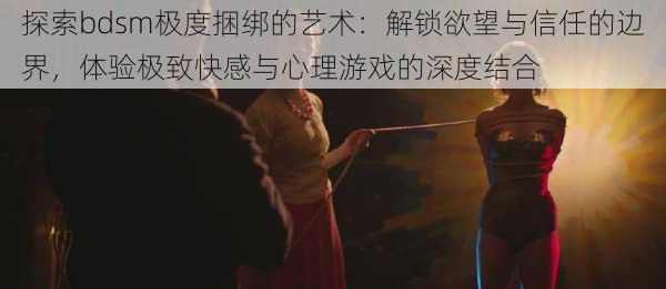 探索bdsm极度捆绑的艺术:解锁欲望与信任的边界,体验极致快感与心理游戏的深度结合