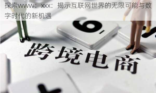 探索www:xxx:揭示互联网世界的无限可能与数字时代的新机遇