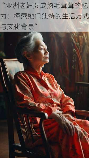 “亚洲老妇女成熟毛茸茸的魅力:探索她们独特的生活方式与文化背景”