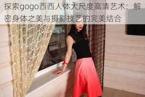 探索gogo西西人体大尺度高清艺术：解密身体之美与摄影技艺的完美结合