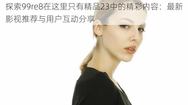 探索99re8在这里只有精品23中的精彩内容:最新影视推荐与用户互动分享