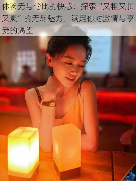 体验无与伦比的快感:探索“又粗又长又爽”的无尽魅力,满足你对激情与享受的渴望