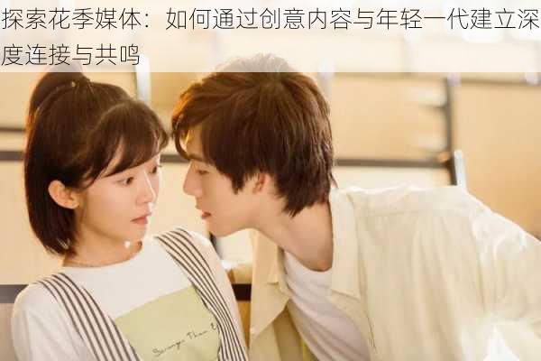 探索花季媒体：如何通过创意内容与年轻一代建立深度连接与共鸣