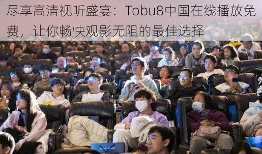 尽享高清视听盛宴：Tobu8中国在线播放免费，让你畅快观影无阻的最佳选择