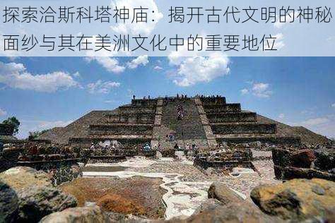 探索洽斯科塔神庙:揭开古代文明的神秘面纱与其在美洲文化中的重要地位