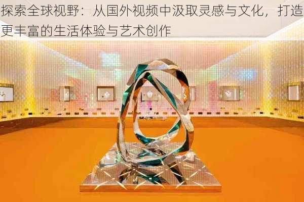 探索全球视野:从国外视频中汲取灵感与文化,打造更丰富的生活体验与艺术创作