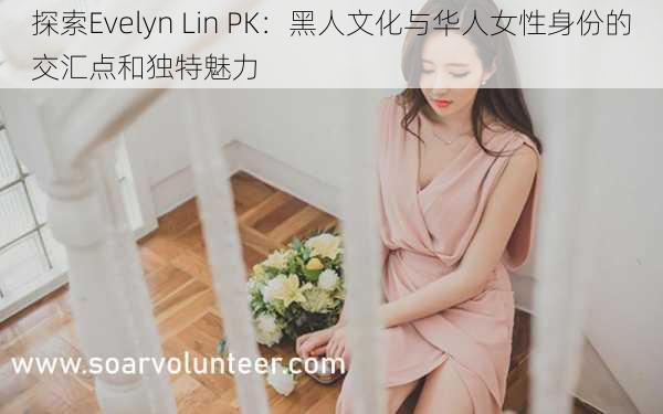 探索Evelyn Lin PK:黑人文化与华人女性身份的交汇点和独特魅力