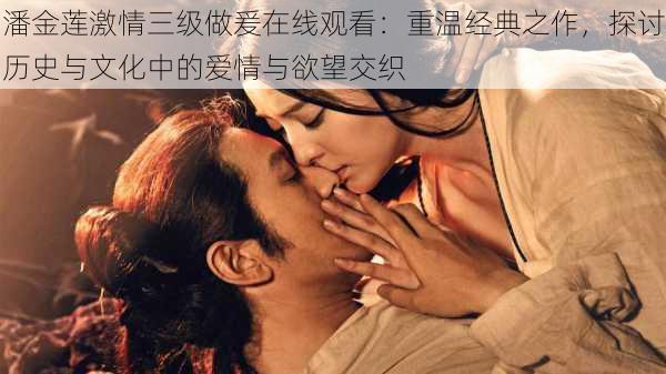潘金莲激情三级做爰在线观看:重温经典之作,探讨历史与文化中的爱情与欲望交织