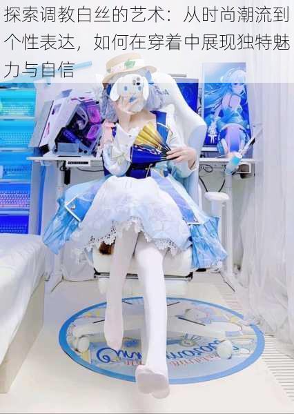 探索调教白丝的艺术：从时尚潮流到个性表达，如何在穿着中展现独特魅力与自信