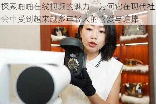 探索啪啪在线视频的魅力:为何它在现代社会中受到越来越多年轻人的喜爱与追捧