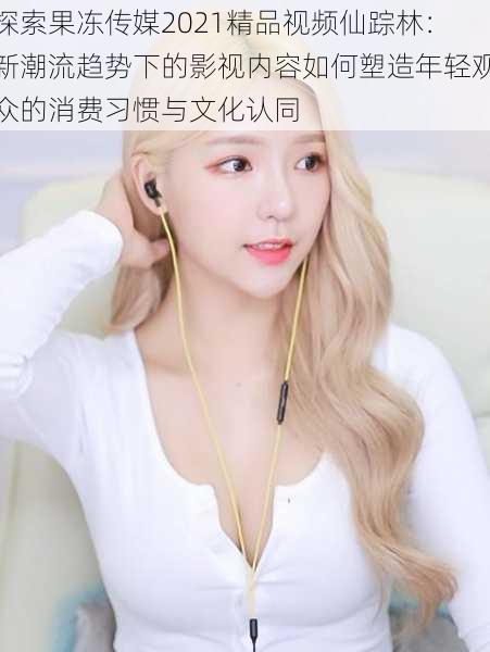 探索果冻传媒2021精品视频仙踪林:新潮流趋势下的影视内容如何塑造年轻观众的消费习惯与文化认同