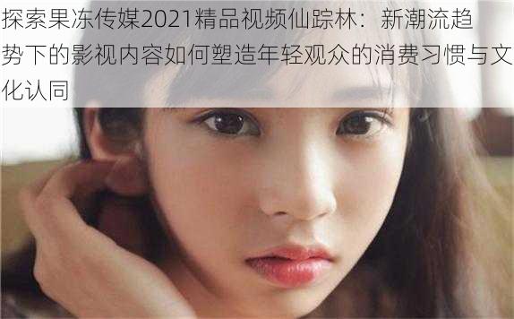 探索果冻传媒2021精品视频仙踪林:新潮流趋势下的影视内容如何塑造年轻观众的消费习惯与文化认同
