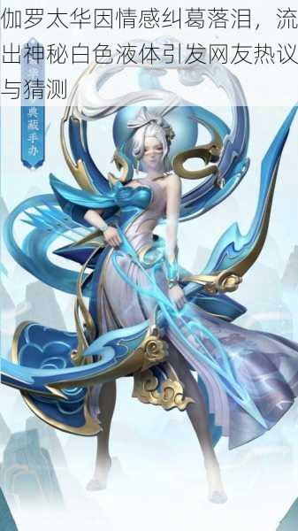 伽罗太华因情感纠葛落泪,流出神秘白色液体引发网友热议与猜测