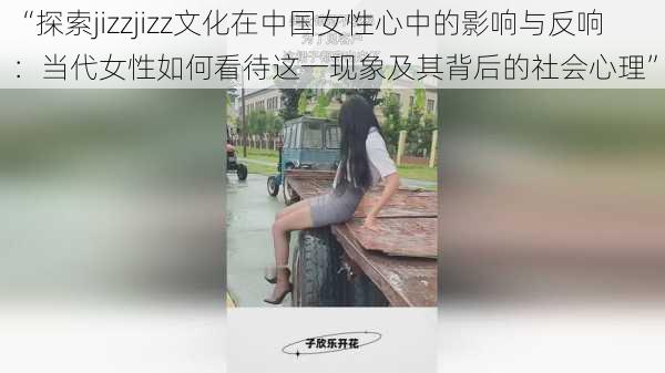 “探索jizzjizz文化在中国女性心中的影响与反响:当代女性如何看待这一现象及其背后的社会心理”
