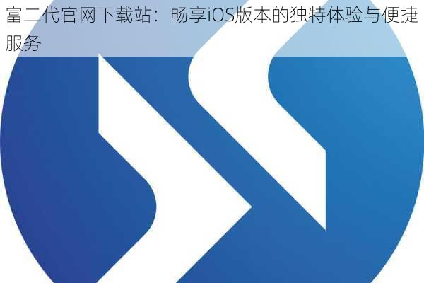 富二代官网下载站:畅享iOS版本的独特体验与便捷服务