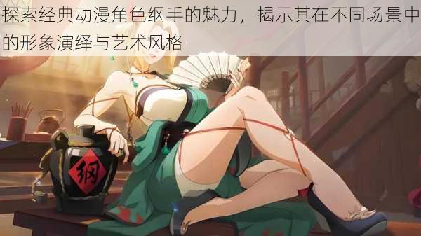 探索经典动漫角色纲手的魅力,揭示其在不同场景中的形象演绎与艺术风格