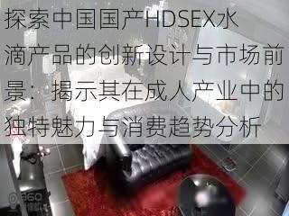 探索中国国产HDSEX水滴产品的创新设计与市场前景:揭示其在成人产业中的独特魅力与消费趋势分析