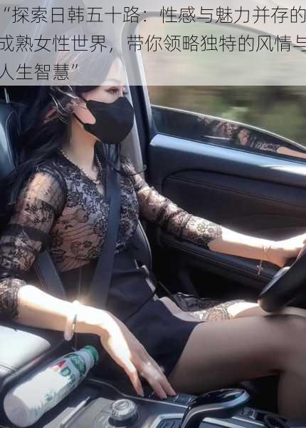 “探索日韩五十路:性感与魅力并存的成熟女性世界,带你领略独特的风情与人生智慧”