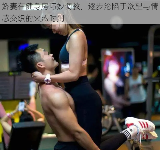 娇妻在健身房巧妙调教,逐步沦陷于欲望与情感交织的火热时刻