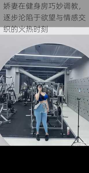 娇妻在健身房巧妙调教,逐步沦陷于欲望与情感交织的火热时刻