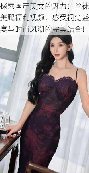 探索国产美女的魅力：丝袜美腿福利视频，感受视觉盛宴与时尚风潮的完美结合！