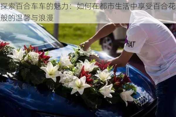 探索百合车车的魅力:如何在都市生活中享受百合花般的温馨与浪漫