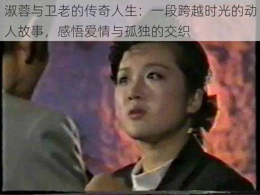 淑蓉与卫老的传奇人生：一段跨越时光的动人故事，感悟爱情与孤独的交织